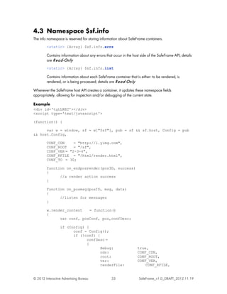 4.3 Namespace $sf.info
The info namespace is reserved for storing information about SafeFrame containers.
         <static> {Array} $sf.info.errs

         Contains information about any errors that occur in the host side of the SafeFrame API; details
         are R e a d -On ly
         <static> {Array} $sf.info.list

         Contains information about each SafeFrame container that is either: to be rendered, is
         rendered, or is being processed; details are R e a d -On ly

Whenever the SafeFrame host API creates a container, it updates these namespace fields
appropriately, allowing for inspection and/or debugging of the current state.

Example
<div id='tgtLREC'></div>
<script type='text/javascript'>

(function() {

      var w = window, sf = w["$sf"], pub = sf && sf.host, Config = pub
&& host.Config,

         CONF_CDN     = "http://l.yimg.com",
         CONF_ROOT    = "/sf",
         CONF_VER = "2-3-4",
         CONF_RFILE = "/html/render.html",
         CONF_TO = 30;

         function on_endposrender(posID, success)
         {
               //a render action success
         }

         function on_posmsg(posID, msg, data)
         {
               //listen for messages
         }

         w.render_content   = function()
         {
               var conf, posConf, pos,confDesc;

                  if (Config) {
                        conf = Config();
                        if (!conf) {
                              confDesc =
                              {
                                     debug:                         true,
                                     cdn:                           CONF_CDN,
                                     root:                          CONF_ROOT,
                                     ver:                           CONF_VER,
                                     renderFile:                        CONF_RFILE,


© 2012 Interactive Advertising Bureau              33                SafeFrame_v1.0_DRAFT_2012.11.19
 