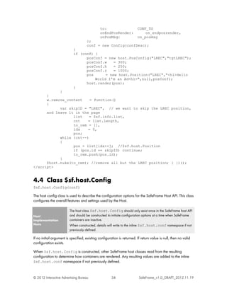 to:                       CONF_TO
                                               onEndPosRender:               on_endposrender,
                                               onPosMsg:                 on_posmsg
                                     };
                                     conf = new Config(confDesc);
                            }
                            if (conf) {
                                  posConf = new host.PosConfig("LREC","tgtLREC");
                                  posConf.w    = 300;
                                  posConf.h    = 250;
                                  posConf.z    = 1000;
                                  pos      = new host.Position("LREC","<h1>Hello
                                      World I'm an Ad<h1>",null,posConf);
                                  host.render(pos);
                            }
            }
      }
      w.remove_content    = function()
      {
            var skipID = "LREC", // we want to skip the LREC position,
      and leave it in the page
                  list    = $sf.info.list,
                  cnt    = list.length,
                  to_rem = [],
                  idx    = 0,
                  pos;
            while (cnt--)
            {
                  pos = list[idx++]; //$sf.host.Position
                  if (pos.id == skipID) continue;
                  to_rem.push(pos.id);
            }
      $host.nuke(to_rem); //remove all but the LREC position; } })();
</script>


4.4 Class $sf.host.Config
$sf.host.Config(conf)

The host config class is used to describe the configuration options for the SafeFrame Host API. This class
configures the overall features and settings used by the Host.

                         The host class $sf.host.Config should only exist once in the SafeFrame host API
Host                     and should be constructed to initiate configuration options at a time when SafeFrame
Implementation           containers are inactive.
Note                     When constructed, details will write to the inline $sf.host.conf namespace if not
                         previously defined.

If no initial argument is specified, existing configuration is returned. If return value is null, then no valid
configuration exists.

When $sf.host.Config is constructed, other SafeFrame host classes read from the resulting
configuration to determine how containers are rendered. Any resulting values are added to the inline
$sf.host.conf namespace if not previously defined.



© 2012 Interactive Advertising Bureau                  34                 SafeFrame_v1.0_DRAFT_2012.11.19
 