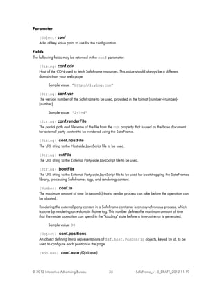 Parameter

    {Object} conf
    A list of key value pairs to use for the configuration.

Fields
The following fields may be returned in the conf parameter:

    {String} conf.cdn
    Host of the CDN used to fetch SafeFrame resources. This value should always be a different
    domain than your web page

          Sample value: “http://l.yimg.com”

    {String} conf.ver
    The version number of the SafeFrame to be used, provided in the format [number]-[number]-
    [number].

          Sample value: "2-3-4"

    {String} conf.renderFile
    The partial path and filename of the file from the cdn property that is used as the base document
    for external party content to be rendered using the SafeFrame.

    {String} conf.hostFile
    The URL string to the Host-side JavaScript file to be used.

    {String} extFile
    The URL string to the External Party-side JavaScript file to be used.

    {String} bootFile
    The URL string to the External Party-side JaveScript file to be used for bootstrapping the SafeFrames
    library, processing SafeFrames tags, and rendering content.

    {Number} conf.to
    The maximum amount of time (in seconds) that a render process can take before the operation can
    be aborted.

    Rendering the external party content in a SafeFrame container is an asynchronous process, which
    is done by rendering an x-domain iframe tag. This number defines the maximum amount of time
    that the render operation can spend in the "loading" state before a time-out error is generated.

          Sample value: 30

    {Object} conf.positions
    An object defining literal representations of $sf.host.PosConfig objects, keyed by id, to be
    used to configure each position in the page

    {Boolean} conf.auto (Optional)




© 2012 Interactive Advertising Bureau                35                SafeFrame_v1.0_DRAFT_2012.11.19
 