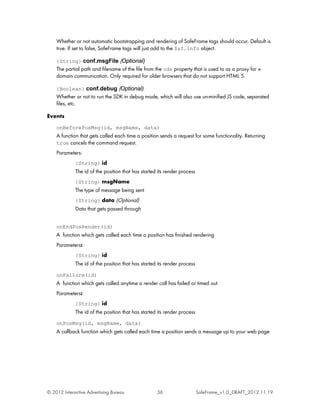 Whether or not automatic bootstrapping and rendering of SafeFrame tags should occur. Default is
    true. If set to false, SafeFrame tags will just add to the $sf.info object.

    {String} conf.msgFile (Optional)
    The partial path and filename of the file from the cdn property that is used to as a proxy for x-
    domain communication. Only required for older browsers that do not support HTML 5.

    {Boolean} conf.debug (Optional)
    Whether or not to run the SDK in debug mode, which will also use un-minified JS code, separated
    files, etc.

Events
    onBeforePosMsg(id, msgName, data)
    A function that gets called each time a position sends a request for some functionality. Returning
    true cancels the command request.
    Parameters:
             {String} id
             The id of the position that has started its render process
             {String} msgName
             The type of message being sent
             {String} data (Optional)
             Data that gets passed through


    onEndPosRender(id)
    A function which gets called each time a position has finished rendering
    Parameters:
             {String} id
             The id of the position that has started its render process
    onFailure(id)
    A function which gets called anytime a render call has failed or timed out
    Parameters:
             {String} id
             The id of the position that has started its render process
    onPosMsg(id, msgName, data)
    A callback function which gets called each time a position sends a message up to your web page




© 2012 Interactive Advertising Bureau               36                    SafeFrame_v1.0_DRAFT_2012.11.19
 
