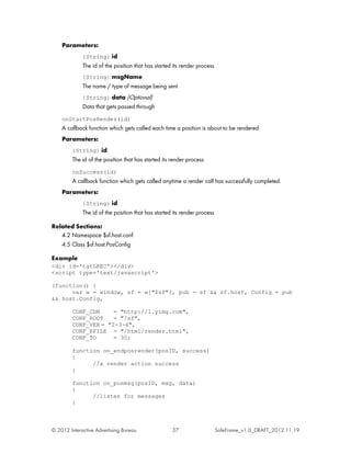 Parameters:
             {String} id
             The id of the position that has started its render process
             {String} msgName
             The name / type of message being sent
             {String} data (Optional)
             Data that gets passed through
    onStartPosRender(id)
    A callback function which gets called each time a position is about to be rendered
    Parameters:
         {String} id
         The id of the position that has started its render process
         onSuccess(id)
         A callback function which gets called anytime a render call has successfully completed.
    Parameters:
             {String} id
             The id of the position that has started its render process

Related Sections:
   4.2 Namespace $sf.host.conf
   4.5 Class $sf.host.PosConfig

Example
<div id='tgtLREC'></div>
<script type='text/javascript'>

(function() {
      var w = window, sf = w["$sf"], pub = sf && sf.host, Config = pub
&& host.Config,

         CONF_CDN     = "http://l.yimg.com",
         CONF_ROOT    = "/sf",
         CONF_VER = "2-3-4",
         CONF_RFILE = "/html/render.html",
         CONF_TO      = 30;

         function on_endposrender(posID, success)
         {
               //a render action success
         }

         function on_posmsg(posID, msg, data)
         {
               //listen for messages
         }



© 2012 Interactive Advertising Bureau                37                   SafeFrame_v1.0_DRAFT_2012.11.19
 