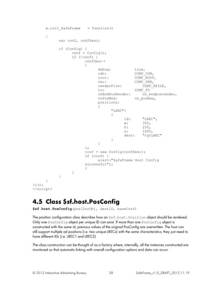 w.init_SafeFrame               = function()

         {
                  var conf, confDesc;

                  if (Config) {
                        conf = Config();
                        if (!conf) {
                              confDesc =
                              {
                                     debug:            true,
                                     cdn:              CONF_CDN,
                                     root:             CONF_ROOT,
                                     ver:              CONF_VER,
                                     renderFile:           CONF_RFILE,
                                     to:               CONF_TO
                                     onEndPosRender:       on_endposrender,
                                     onPosMsg:         on_posmsg,
                                     positions:
                                     {
                                            "LREC":
                                            {
                                                  id:      "LREC",
                                                  w:       300,
                                                  h:       250,
                                                  z:       1000,
                                                  dest:    "tgtLREC"
                                            }
                                     }
                              };
                              conf = new Config(confDesc);
                              if (conf) {
                                     alert("SafeFrame Host Config
                              successful");
                              }
                        }
                  }
      }
})();
</script>


4.5 Class $sf.host.PosConfig
$sf.host.PosConfig(posIDorObj, destID, baseConf)

The position configuration class describes how an $sf.host.Position object should be rendered.
Only one PosConfig object per unique ID can exist. If more than one PosConfig object is
constructed with the same id, previous values of the original PosConfig are overwritten. The host can
still support multiple ad positions (i.e. two unique LRECs) with the same characteristics; they just need to
have different IDs (i.e. LREC1 and LREC2)

The class construction can be thought of as a factory where, internally, all the instances constructed are
monitored so that automatic linking with overall configuration options and data can occur.




© 2012 Interactive Advertising Bureau                38                SafeFrame_v1.0_DRAFT_2012.11.19
 