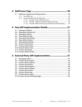 3 SafeFrame Tags ....................................................... 24
     3.1    SafeFrame Tags Structure & Requirements ....................................................... 24
            3.1.1     The SCRIPT Tag.......................................................................................................... 25
            3.1.2     Using JavaScript to Process Data Tags..................................................................... 26
                      3.1.2.1 Example: Process All Tags at Once ......................................................... 26
                      3.1.2.2 Example: SafeFrame host library before data tags ............................... 27
                      3.1.2.3 Example: SafeFrame Data Tag with Sibling Auto-Bootstrapping .......... 29

4 Host API Implementation Details .............................. 31
     4.1    Namespace $sf.host ......................................................................................... 31
     4.2    Namespace $sf.host.conf.................................................................................. 31
     4.3    Namespace $sf.info .......................................................................................... 33
     4.4    Class $sf.host.Config......................................................................................... 34
     4.5    Class $sf.host.PosConfig ................................................................................... 38
     4.6    Class $sf.host.Position ....................................................................................... 40
     4.7    Class $sf.host.PosMeta ..................................................................................... 43
     4.8    Function $sf.host.boot ....................................................................................... 45
     4.9    Function $sf.host.status ..................................................................................... 46
     4.10   Function $sf.host.nuke ....................................................................................... 47
     4.11   Function $sf.host.get ......................................................................................... 48
     4.12   Function $sf.host.render.................................................................................... 49

5 External Party API Implementation .......................... 51
     5.1    Namespace $sf.ext ........................................................................................... 51
     5.2    Function $sf.ext.register .................................................................................... 53
     5.3    Function $sf.ext.supports .................................................................................. 54
     5.4    Function $sf.ext.geom ....................................................................................... 55
     5.5    Function $sf.ext.expand.................................................................................... 58
     5.6    Function $sf.ext.collapse ................................................................................... 59
     5.7    Function $sf.ext.status ....................................................................................... 60
     5.8    Function $sf.ext.meta ........................................................................................ 61
     5.9    Function $sf.ext.cookie ..................................................................................... 61
     5.10   Function $sf.ext.inViewPercentage ................................................................... 63




© 2012 Interactive Advertising Bureau                              4                        SafeFrame_v1.0_DRAFT_2012.11.19
 