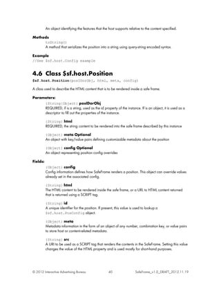 An object identifying the features that the host supports relative to the content specified.

Methods
          toString()
          A method that serializes the position into a string using query-string encoded syntax.

Example
//See $sf.host.Config example


4.6 Class $sf.host.Position
$sf.host.Position(posIDorObj, html, meta, config)

A class used to describe the HTML content that is to be rendered inside a safe frame.

Parameters:
          {String|Object} posIDorObj
          REQUIRED, if is a string, used as the id property of the instance. If is an object, it is used as a
          descriptor to fill out the properties of the instance.

          {String} html
          REQUIRED, the string content to be rendered into the safe frame described by this instance

          {Object} meta Optional
          An object with key/value pairs defining customizable metadata about the position

          {Object} config Optional
          An object representing position config overrides

Fields:
          {Object} config
          Config information defines how SafeFrame renders a position. This object can override values
          already set in the associated config.

          {String} html
          The HTML content to be rendered inside the safe frame, or a URL to HTML content returned
          that is returned using a SCRIPT tag.

          {String} id
          A unique identifier for the position. If present, this value is used to lookup a
          $sf.host.PosConfig object.

          {Object} meta
          Metadata information in the form of an object of any number, combination key, or value pairs
          to store host or content-related metadata.

          {String} src
          A URI to be used as a SCRIPT tag that renders the contents in the SafeFrame. Setting this value
          changes the value of the HTML property and is used mostly for short-hand purposes.




© 2012 Interactive Advertising Bureau                 40                  SafeFrame_v1.0_DRAFT_2012.11.19
 