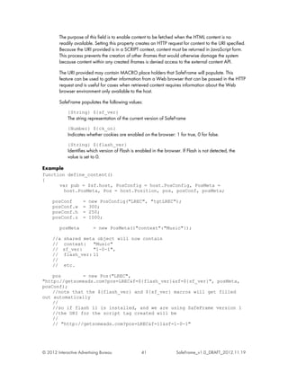 The purpose of this field is to enable content to be fetched when the HTML content is no
         readily available. Setting this property creates an HTTP request for content to the URI specified.
         Because the URI provided is in a SCRIPT context, content must be returned in JavaScript form.
         This process prevents the creation of other iframes that would otherwise damage the system
         because content within any created iframes is denied access to the external content API.

         The URI provided may contain MACRO place holders that SafeFrame will populate. This
         feature can be used to gather information from a Web browser that can be passed in the HTTP
         request and is useful for cases when retrieved content requires information about the Web
         browser environment only available to the host.

         SafeFrame populates the following values:
             {String} ${sf_ver}
             The string representation of the current version of SafeFrame
             {Number} ${ck_on}
             Indicates whether cookies are enabled on the browser: 1 for true, 0 for false.
             {String} ${flash_ver}
             Identifies which version of Flash is enabled in the browser. If Flash is not detected, the
             value is set to 0.

Example
function define_content()
{
      var pub = $sf.host, PosConfig = host.PosConfig, PosMeta =
        host.PosMeta, Pos = host.Position, pos, posConf, posMeta;

     posConf         =   new PosConfig("LREC", "tgtLREC");
     posConf.w       =   300;
     posConf.h       =   250;
     posConf.z       =   1000;

         posMeta           = new PosMeta({"context":"Music"});

     //a   shared meta object will now contain
     //    context: "Music"
     //    sf_ver:    "1-0-1",
     //    flash_ver: 11
     //
     //    etc.

    pos        = new Pos("LREC",
"http://getsomeads.com?pos=LREC&f=${flash_ver}&sf=${sf_ver}", posMeta,
posConf);
    //note that the ${flash_ver} and ${sf_ver} macros will get filled
out automatically
    //
    //so if flash 11 is installed, and we are using SafeFrame version 1
    //the URI for the script tag created will be
    //
    // "http://getsomeads.com?pos=LREC&f=11&sf=1-0-1"




© 2012 Interactive Advertising Bureau               41                 SafeFrame_v1.0_DRAFT_2012.11.19
 