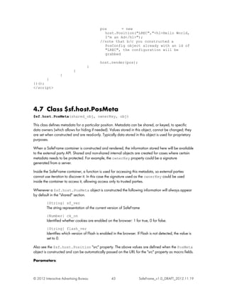 pos       = new
                                               host.Position("LREC","<h1>Hello World,
                                               I'm an Ad</h1>");
                                             //note that b/c you constructed a
                                               PosConfig object already with an id of
                                               "LREC", the configuration will be
                                               grabbed

                                             host.render(pos);
                                    }
                           }
                  }
      }
})();
</script>




4.7 Class $sf.host.PosMeta
$sf.host.PosMeta(shared_obj, ownerKey, obj)

This class defines metadata for a particular position. Metadata can be shared, or keyed, to specific
data owners (which allows for hiding if needed). Values stored in this object, cannot be changed; they
are set when constructed and are read-only. Typically data stored in this object is used for proprietary
purposes.

When a SafeFrame container is constructed and rendered, the information stored here will be available
to the external party API. Shared and non-shared internal objects are created for cases where certain
metadata needs to be protected. For example, the ownerKey property could be a signature
generated from a server.

Inside the SafeFrame container, a function is used for accessing this metadata, so external parties
cannot use iteration to discover it. In this case the signature used as the ownerKey could be used
inside the container to access it, allowing access only to trusted parties.

Whenever a $sf.host.PosMeta object is constructed the following information will always appear
by default in the "shared" section.
         {String} sf_ver
         The string representation of the current version of SafeFrame
         {Number} ck_on
         Identified whether cookies are enabled on the browser: 1 for true, 0 for false.
         {String} flash_ver
         Identifies which version of Flash is enabled in the browser. If Flash is not detected, the value is
         set to 0.

Also see the $sf.host.Position "src" property. The above values are defined when the PosMeta
object is constructed and can be automatically passed on the URL for the "src" property as macro fields.

Parameters:



© 2012 Interactive Advertising Bureau                43                 SafeFrame_v1.0_DRAFT_2012.11.19
 