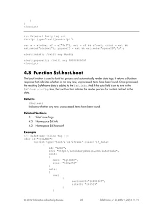 }
}
</script>


<-- External Party tag -->
<script type='text/javascript'>

var w = window, sf = w["$sf"], ext = sf && sf.ext, cntxt = ext &&
ext.meta("context"), yspaceID = ext && ext.meta("spaceID","y");

alert(cntxt); //will say Music;

alert(yspaceID); //will say 90900909090
</script>


4.8 Function $sf.host.boot
The boot function is used to look for, process and automatically render data tags. It returns a Boolean
response that indicates whether or not any new, unprocessed items have been found. Once processed,
the resulting SafeFrame data is added to the $sf.info. And if the auto field is set to true in the
$sf.host.config class, the boot function initiates the render process for content defined in the
data.

Returns
    {Boolean}
    Indicates whether any new, unprocessed items have been found

Related Sections
   3    SafeFrame Tags
   4.3 Namespace $sf.info
   4.2 Namespace $sf.host.conf

Example
<-- SafeFrame Inline Tag -->
<div id="tgtLREC">
      <script type='text/x-safeframe' class='sf_data>
            {
                id: "LREC",
                src: "http://secondarydomain.com/safeframe",
                conf:
                {
                   dest: "tgtLREC",
                   size: "300x250"
                }
                meta:
                {
                   rmx:
                         {
                               sectionID:"14800347",
                               siteID: "140509"
                         }
                   }


© 2012 Interactive Advertising Bureau             45                SafeFrame_v1.0_DRAFT_2012.11.19
 