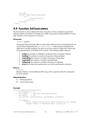 }
      </script>
      <script type='text/javascript'>
            try {
                  $sf.host.boot();
            } catch (e) { }
      </script>
 </div>


4.9 Function $sf.host.status
The status function is used to determine the status of positions. It returns a Boolean response that
indicates whether any positions in the page are currently in the process of being rendered or if some
other operation, such as expansion, is occurring.

Parameter
     {Object} positions
     The optional Object parameter offers an empty object reference that can be populated with one
     of a list of keys representing each $sf.host.Position object (using its id property) that
     SafeFrame is currently managing. The value for each key contains an object with a status code
     string representing the current state of the container. In this release, possible values are:

          •   ready: the container is available for rendering but has not yet been rendered
          •   loading: the container is currently in the process of being rendered
          •   expanding: the container is currently in the process of expanding
          •   expanded: the container is currently in expanded state
          •   collapsing: the container is currently in the process of collapsing
          •   error: the container has experienced an error that is preventing any interaction

Returns
    {Boolean}
    Indicates whether or not the SafeFrame SDK is busy with an operation where the configuration
    cannot be updated

Related Sections
   5.1 Namespace $sf.ext
   5.7 Function $sf.ext.status


Example
<script type='text/javascript'>
      var posDetail = {};
      var isBusy    = $sf.host.status(posDetail);
      var posID     = "";
      var posInfo, posInfoStatus, posInfoDesc, posIDProc;

         if (isBusy) {
               //Cannot change configuration while operations are ongoing,
                 inspect object to determine what is going on




© 2012 Interactive Advertising Bureau             46                SafeFrame_v1.0_DRAFT_2012.11.19
 