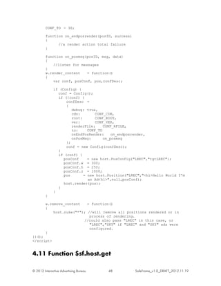 CONF_TO = 30;

         function on_endposrender(posID, success)
         {
               //a render action total failure
         }

         function on_posmsg(posID, msg, data)
         {
             //listen for messages
         }
         w.render_content    = function()
         {
             var conf, posConf, pos,confDesc;

              if (Config) {
                conf = Config();
                if (!conf) {
                    confDesc =
                    {
                       debug: true,
                       cdn:        CONF_CDN,
                       root:       CONF_ROOT,
                       ver:        CONF_VER,
                       renderFile:     CONF_RFILE,
                       to:     CONF_TO
                       onEndPosRender:     on_endposrender,
                       onPosMsg:       on_posmsg
                    };
                    conf = new Config(confDesc);
                }
                if (conf) {
                   posConf     = new host.PosConfig("LREC","tgtLREC");
                   posConf.w = 300;
                   posConf.h = 250;
                   posConf.z = 1000;
                   pos       = new host.Position("LREC","<h1>Hello World I'm
                               an Ad<h1>",null,posConf);
                   host.render(pos);
                }
              }
         }

         w.remove_content    = function()
         {
             host.nuke("*"); //will remove all positions rendered or in
                              process of rendering.
                           //could also pass "LREC" in this case, or
                              "LREC","SKY" if "LREC" and "SKY" ads were
                              configured.
         }
})();
</script>


4.11 Function $sf.host.get

© 2012 Interactive Advertising Bureau   48          SafeFrame_v1.0_DRAFT_2012.11.19
 