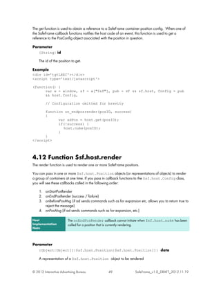 The get function is used to obtain a reference to a SafeFrame container position config. When one of
the SafeFrame callback functions notifies the host code of an event, this function is used to get a
reference to the PosConfig object associated with the position in question.

Parameter
    {String} id

    The id of the position to get.

Example
<div id='tgtLREC'></div>
<script type='text/javascript'>

(function() {
      var w = window, sf = w["$sf"], pub = sf && sf.host, Config = pub
      && host.Config,

         // Configuration omitted for brevity

      function on_endposrender(posID, success)
      {
            var adPos = host.get(posID);
            if(!success) {
              host.nuke(posID);
            }
      }
</script>



4.12 Function $sf.host.render
The render function is used to render one or more SafeFrame positions.

You can pass in one or more $sf.host.Position objects (or representations of objects) to render
a group of containers at one time. If you pass in callback functions to the $sf.host.Config class,
you will see these callbacks called in the following order:

    1. onStartPosRender
    2. onEndPosRender (success / failure)
    3. onBeforePosMsg (if ad sends commands such as for expansion etc, allows you to return true to
       reject the message)
    4. onPosMsg (if ad sends commands such as for expansion, etc.)

Host                    The onEndPosRender callback cannot initiate when $sf.host.nuke has been
Implementation          called for a position that is currently rendering.
Note




Parameter
    {Object|Object[]|$sf.host.Position|$sf.host.Position[]} data

    A representation of a $sf.host.Position object to be rendered


© 2012 Interactive Advertising Bureau            49                SafeFrame_v1.0_DRAFT_2012.11.19
 