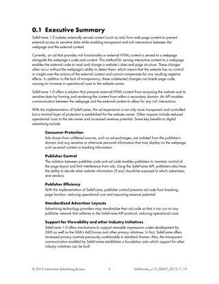 0.1 Executive Summary
SafeFrame 1.0 isolates externally served content (such as ads) from web page content to prevent
external access to sensitive data while enabling transparent and rich interactions between the
webpage and the external content.

Currently, an ad that provides rich functionality or external HTML content is served to a webpage
alongside the webpage’s code and content. This method for serving interactive content to a webpage
enables the external code to read and change a website’s data and page structure. These changes
often occur without the webpage's ability to detect them, which means that the website has no control
or insight over the actions of the external content and cannot compensate for any resulting negative
effects. In addition to the lack of transparency, these undetected changes can break page code,
causing an increase in operational costs to the website owner.

SafeFrame 1.0 offers a solution that prevents external HTML content from accessing the website and its
sensitive data by framing and rendering the content from within a secondary domain. An API enables
communication between the webpage and the external content to allow for any rich interactions.

With the implementation of SafeFrames, the ad experience is not only more transparent and controlled
but a minimal layer of protection is established for the website owner. Other impacts include reduced
operational costs to the site owner and increased revenue potential. Some key benefits to digital
advertising include:

         Consumer Protection
         Ads shown from unfiltered sources, such as ad exchanges, are isolated from the publisher's
         domain and any sensitive or otherwise personal information that may display on the webpage,
         such as email content or banking information.

         Publisher Control
         The isolation between publisher code and ad code enables publishers to maintain control of
         the page layout and limit interference from ads. Using the SafeFrame API, publishers also have
         the ability to decide what website information (if any) should be exposed to which advertisers
         and vendors.

         Publisher Efficiency
         With the implementation of SafeFrame, publisher control prevents ad code from breaking
         page function, reducing operational cost and improving revenue potential.

         Standardized Advertiser Layouts
         Advertising technology providers may standardize their ad code so that it can run on any
         publisher network that adheres to the SafeFrame API protocol, reducing operational costs.

         Support for Viewability and other Industry Initiatives
         SafeFrame 1.0 offers mechanisms to support viewable impressions under development by
         3MS as well as the DAA's AdChoices and other privacy initiatives. In fact, SafeFrame offers
         increased privacy controls previously unattainable in standard iframes. Also, the transparent
         communication enabled by SafeFrames establishes a foundation onto which support for other
         industry initiatives can be built.




© 2012 Interactive Advertising Bureau              5                SafeFrame_v1.0_DRAFT_2012.11.19
 