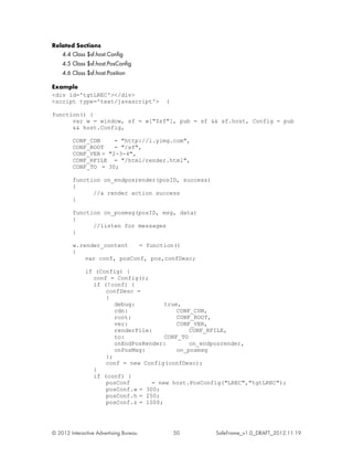Related Sections
   4.4 Class $sf.host.Config
   4.5 Class $sf.host.PosConfig
   4.6 Class $sf.host.Position

Example
<div id='tgtLREC'></div>
<script type='text/javascript'>         (

function() {
      var w = window, sf = w["$sf"], pub = sf && sf.host, Config = pub
      && host.Config,

         CONF_CDN     = "http://l.yimg.com",
         CONF_ROOT    = "/sf",
         CONF_VER = "2-3-4",
         CONF_RFILE = "/html/render.html",
         CONF_TO = 30;

         function on_endposrender(posID, success)
         {
               //a render action success
         }

         function on_posmsg(posID, msg, data)
         {
               //listen for messages
         }

         w.render_content    = function()
         {
             var conf, posConf, pos,confDesc;

              if (Config) {
                conf = Config();
                if (!conf) {
                    confDesc =
                    {
                       debug:         true,
                       cdn:               CONF_CDN,
                       root:              CONF_ROOT,
                       ver:               CONF_VER,
                       renderFile:            CONF_RFILE,
                       to:            CONF_TO
                       onEndPosRender:        on_endposrender,
                       onPosMsg:          on_posmsg
                    };
                    conf = new Config(confDesc);
                }
                if (conf) {
                    posConf       = new host.PosConfig("LREC","tgtLREC");
                    posConf.w = 300;
                    posConf.h = 250;
                    posConf.z = 1000;




© 2012 Interactive Advertising Bureau       50      SafeFrame_v1.0_DRAFT_2012.11.19
 
