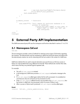 pos       = new host.Position("LREC","<h1>Hello World
                                I'm an Ad<h1>",null,posConf);
                       host.render(pos);
                   }
               }
         }

         w.remove_content    = function()
         {
             host.nuke("*"); //will remove all positions rendered or in
                              process of rendering.
                                  //could also pass "LREC" in this case, or
                                    "LREC","SKY" if "LREC" and "SKY" ads
                                    were configured.
         }
})();
</script>



5 External Party API Implementation
The SafeFrame external party API uses the namespace and functions described in sections 5.1 to 5.10.


5.1 Namespace $sf.ext
$sf.ext

The ext namespace provides a series of methods for retrieving various types of information regarding
the container. The external party uses this namespace to define the JavaScript classes and objects that
the external party creative can use for interacting with the host content in the context of a SafeFrame.


SafeFrame methods that are used to execute interactions are asynchronous so that any success or
failure can only be determined using callbacks from the API. These methods also maintain their state,
which means that they are protected against repeated calls.

For example:

    •    The call $sf.ext.expand is initiated.
    •    In the background, SafeFrame processes $sf.ext.expand and sends a message to the
         host.
    •    If $sf.ext.expand is called again, before the first call is processed, it is considered an
         error because only one command can be processed at a time.
    •    If the $sf.ext.expand callback function was provided using $sf.ext.register, then
         the function is called and, once processed, notice of success or failure is sent.
    •    After a success or failure result is produced, $sf.ext.expand can be called again.

Event
<static>       $sf.ext.__status_update(status, data)




© 2012 Interactive Advertising Bureau              51                SafeFrame_v1.0_DRAFT_2012.11.19
 
