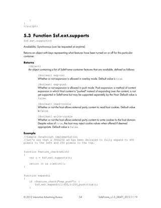 }
}
</script>


5.3 Function $sf.ext.supports
$sf.ext.supports()

Availability: Synchronous (can be requested at anytime)

Returns an object with keys representing what features have been turned on or off for this particular
container.

Returns
    {Object}
    An object containing a list of SafeFrame container features that are available, defined as follows:
             {Boolean} exp-ovr
             Whether or not expansion is allowed in overlay mode. Default value is true.
             {Boolean} exp-push
             Whether or not expansion is allowed in push mode. Push expansion, a method of content
             expansion in which Host content is "pushed" instead of expanding over the content, is not
             yet supported in SafeFrame but may be supported separately by the Host. Default value is
             false.

             {Boolean} read-cookie
             Whether or not the host allows external party content to read host cookies. Default value
             is false.
             {Boolean} write-cookie
             Whether or not the host allows external party content to write cookies to the host domain.
             Despite value of true, the host may reject cookie values when offered if deemed
             appropriate. Default value is false.

Example
//Sample JavaScript implementation
//Let's say that a 300x250 ad has been declared to fully expand to 400
pixels to the left and 200 pixels to the top.


function feature_check(which)
{
    var o = $sf.ext.supports();

     return (o && o[which]);
}


function expand()
{
    if (feature_check("exp_push")) {
        $sf.ext.expand({l:400,t:200,push:true});
    }


© 2012 Interactive Advertising Bureau              54                SafeFrame_v1.0_DRAFT_2012.11.19
 
