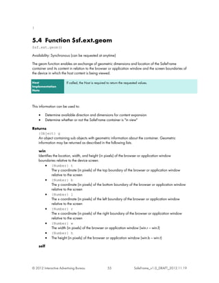 }


5.4 Function $sf.ext.geom
$sf.ext.geom()

Availability: Synchronous (can be requested at anytime)

The geom function enables an exchange of geometric dimensions and location of the SafeFrame
container and its content in relation to the browser or application window and the screen boundaries of
the device in which the host content is being viewed.

Host                   If called, the Host is required to return the requested values.
Implementation
Note




This information can be used to:

    •    Determine available direction and dimensions for content expansion
    •    Determine whether or not the SafeFrame container is "in view"

Returns
    {Object} g
    An object containing sub objects with geometric information about the container. Geometric
    information may be returned as described in the following lists.

    win
    Identifies the location, width, and height (in pixels) of the browser or application window
    boundaries relative to the device screen.
        • {Number} t
              The y coordinate (in pixels) of the top boundary of the browser or application window
              relative to the screen
        • {Number} b
              The y coordinate (in pixels) of the bottom boundary of the browser or application window
              relative to the screen
        • {Number} l
              The x coordinate (in pixels) of the left boundary of the browser or application window
              relative to the screen
        • {Number} r
              The x coordinate (in pixels) of the right boundary of the browser or application window
              relative to the screen
        • {Number} w
              The width (in pixels) of the browser or application window (win.r ---- win.l)
        • {Number} h
        • The height (in pixels) of the browser or application window (win.b ---- win.t)

    self




© 2012 Interactive Advertising Bureau                  55                  SafeFrame_v1.0_DRAFT_2012.11.19
 