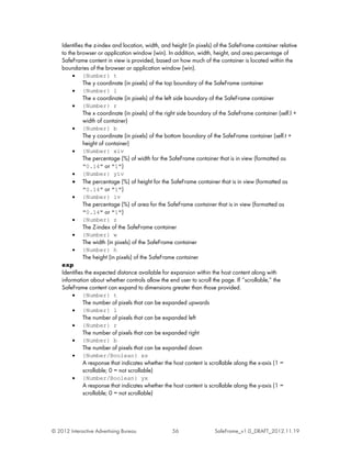 Identifies the z-index and location, width, and height (in pixels) of the SafeFrame container relative
    to the browser or application window (win). In addition, width, height, and area percentage of
    SafeFrame content in view is provided, based on how much of the container is located within the
    boundaries of the browser or application window (win).
         •   {Number} t
             The y coordinate (in pixels) of the top boundary of the SafeFrame container
         •   {Number} l
             The x coordinate (in pixels) of the left side boundary of the SafeFrame container
         •   {Number} r
             The x coordinate (in pixels) of the right side boundary of the SafeFrame container (self.l +
             width of container)
         •   {Number} b
             The y coordinate (in pixels) of the bottom boundary of the SafeFrame container (self.t +
             height of container)
         •   {Number} xiv
             The percentage (%) of width for the SafeFrame container that is in view (formatted as
             "0.14" or "1")
         •   {Number} yiv
         •   The percentage (%) of height for the SafeFrame container that is in view (formatted as
             "0.14" or "1")
         •   {Number} iv
             The percentage (%) of area for the SafeFrame container that is in view (formatted as
             "0.14" or "1")
         •   {Number} z
             The Z-index of the SafeFrame container
         •   {Number} w
             The width (in pixels) of the SafeFrame container
         •   {Number} h
             The height (in pixels) of the SafeFrame container
    exp
    Identifies the expected distance available for expansion within the host content along with
    information about whether controls allow the end user to scroll the page. If ‘‘scrollable,’’ the
    SafeFrame content can expand to dimensions greater than those provided.
         •   {Number} t
             The number of pixels that can be expanded upwards
         •   {Number} l
             The number of pixels that can be expanded left
         •   {Number} r
             The number of pixels that can be expanded right
         •   {Number} b
             The number of pixels that can be expanded down
         •   {Number/Boolean} xs
             A response that indicates whether the host content is scrollable along the x-axis (1 =
             scrollable; 0 = not scrollable)
         •   {Number/Boolean} yx
             A response that indicates whether the host content is scrollable along the y-axis (1 =
             scrollable; 0 = not scrollable)




© 2012 Interactive Advertising Bureau               56                 SafeFrame_v1.0_DRAFT_2012.11.19
 