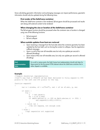 Since calculating geometric information and exchanging messages can impact performance, geometric
information should only be updated during the following times:

           First render of the SafeFrame container
           When the SafeFrame container is first rendered, $sf.ext.geom should be processed and results
           sent along with external content to be rendered

           When changing the size or location of the SafeFrame container
           The $sf.ext.geom function should be processed when the container size or location is changed
           using one of the following functions:

               o   $sf.ext.expand
               o   $sf.ext.collapse

           When outside updates from host are recieved
             o Upon receiving a message from the host side where the container geometry has been
                updated by the host itself, such as forcing the content to collapse. See the registration
                callback messages.
             o Upon a scroll of the over all viewable area but only one update per second is
                allowed (throttling)
             o Upon resize of the over all viewable area, but only one update per second is allowed
                (throttling)

Host                     For scroll or resize events, the Safe Frames host implementation should only listen for
Implementation           these events for the first parent HTML element above the SafeFrame container that is
Note                     either clipped or scrollable.



Example
//Sample JavaScript implementation
//Let's say that a 300x250 ad has been declared to fully expand to 400
pixels to the left and 200 pixels to the top.

function expand()
{
       var w = window, sf = w["$sf"], ext = sf && sf.ext, g, ex;

            if (ext) {
                try {
                    g   = ext.geom();
                    ex = g && g.exp;
                    if (Math.abs(ex.l) >= 400 && Math.abs(ex.t) >= 200) {
                            ext.expand({l:400,t:200});
                    }
                } catch (e) {
                    //do not expand, not enough room
                }
            } else {
                //api expansion not supported
            }
       }



© 2012 Interactive Advertising Bureau                  57                  SafeFrame_v1.0_DRAFT_2012.11.19
 