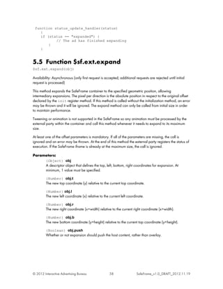 function status_update_handler(status)
    {
    if (status == "expanded") {
           // The ad has finished expanding
        }
    }


5.5 Function $sf.ext.expand
$sf.ext.expand(obj)

Availability: Asynchronous (only first request is accepted; additional requests are rejected until initial
request is processed)

This method expands the SafeFrame container to the specified geometric position, allowing
intermediary expansions. The pixel per direction is the absolute position in respect to the original offset
declared by the init register method. If this method is called without the initialization method, an error
may be thrown and it will be ignored. The expand method can only be called from initial size in order
to maintain performance.

Tweening or animation is not supported in the SafeFrame so any animation must be processed by the
external party within the container and call this method whenever it needs to expand to its maximum
size.

At least one of the offset parameters is mandatory. If all of the parameters are missing, the call is
ignored and an error may be thrown. At the end of this method the external party registers the status of
execution. If the SafeFrame iframe is already at the maximum size, the call is ignored.

Parameters:
         {Object} obj
         A descriptor object that defines the top, left, bottom, right coordinates for expansion. At
         minimum, 1 value must be specified.

         {Number} obj.t
         The new top coordinate (y) relative to the current top coordinate.

         {Number} obj.l
         The new left coordinate (x) relative to the current left coordinate.

         {Number} obj.r
         The new right coordinate (x+width) relative to the current right coordinate (x+width).

         {Number} obj.b
         The new bottom coordinate (y+height) relative to the current top coordinate (y+height).

         {Boolean} obj.push
         Whether or not expansion should push the host content, rather than overlay.




© 2012 Interactive Advertising Bureau                58                 SafeFrame_v1.0_DRAFT_2012.11.19
 