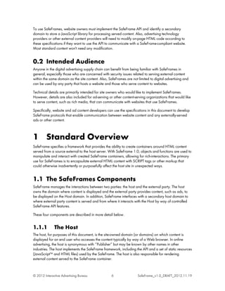 To use SafeFrames, website owners must implement the SafeFrame API and identify a secondary
domain to store a JavaScript library for processing served content. Also, advertising technology
providers or other external content providers will need to modify on-page HTML code according to
these specifications if they want to use the API to communicate with a SafeFrame-compliant website.
Most standard content won't need any modification.


0.2 Intended Audience
Anyone in the digital advertising supply chain can benefit from being familiar with SafeFrames in
general, especially those who are concerned with security issues related to serving external content
within the same domain as the site content. Also, SafeFrames are not limited to digital advertising and
can be used by any party that hosts a website and those who serve content to websites.

Technical details are primarily intended for site owners who would like to implement SafeFrames.
However, details are also included for ad-serving or other content-serving organizations that would like
to serve content, such as rich media, that can communicate with websites that use SafeFrames.

Specifically, website and ad content developers can use the specifications in this document to develop
SafeFrame protocols that enable communication between website content and any externally-served
ads or other content.



1 Standard Overview
SafeFrame specifies a framework that provides the ability to create containers around HTML content
served from a source external to the host server. With SafeFrame 1.0, objects and functions are used to
manipulate and interact with created SafeFrame containers, allowing for rich-interactions. The primary
use for SafeFrames is to encapsulate external HTML content with SCRIPT tags or other markup that
could otherwise inadvertently or purposefully affect the host site in unexpected ways.


1.1 The SafeFrames Components
SafeFrame manages the interactions between two parties: the host and the external party. The host
owns the domain where content is displayed and the external party provides content, such as ads, to
be displayed on the Host domain. In addition, SafeFrame interfaces with a secondary host domain to
where external party content is served and from where it interacts with the Host by way of controlled
SafeFrame API features.

These four components are described in more detail below.


1.1.1         The Host
The host, for purposes of this document, is the site-owned domain (or domains) on which content is
displayed for an end user who accesses the content typically by way of a Web browser. In online
advertising, the host is synonymous with ‘‘Publisher’’ but may be known by other names in other
industries. The host implements the SafeFrame framework, including the API and a set of static resources
(JavaScript™ and HTML files) used by the SafeFrame. The host is also responsible for rendering
external content served to the SafeFrame container.



© 2012 Interactive Advertising Bureau              6                 SafeFrame_v1.0_DRAFT_2012.11.19
 