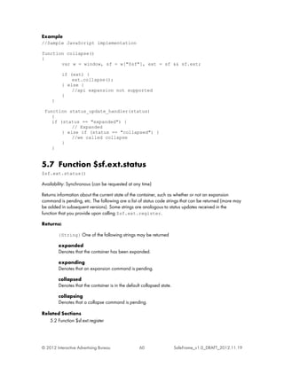 Example
//Sample JavaScript implementation

function collapse()
{
       var w = window, sf = w["$sf"], ext = sf && sf.ext;

           if (ext) {
               ext.collapse();
           } else {
               //api expansion not supported
           }
     }

 function status_update_handler(status)
    {
    if (status == "expanded") {
            // Expanded
        } else if (status == "collapsed") {
            //we called collapse
        }
    }


5.7 Function $sf.ext.status
$sf.ext.status()

Availability: Synchronous (can be requested at any time)

Returns information about the current state of the container, such as whether or not an expansion
command is pending, etc. The following are a list of status code strings that can be returned (more may
be added in subsequent versions). Some strings are analogous to status updates received in the
function that you provide upon calling $sf.ext.register.

Returns:

         {String} One of the following strings may be returned

         expanded
         Denotes that the container has been expanded.

         expanding
         Denotes that an expansion command is pending.

         collapsed
         Denotes that the container is in the default collapsed state.

         collapsing
         Denotes that a collapse command is pending.

Related Sections
   5.2 Function $sf.ext.register




© 2012 Interactive Advertising Bureau               60                   SafeFrame_v1.0_DRAFT_2012.11.19
 