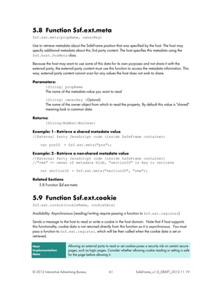 5.8 Function $sf.ext.meta
$sf.ext.meta(propName, ownerKey)

Use to retrieve metadata about the SafeFrame position that was specified by the host. The host may
specify additional metadata about this 3rd party content. The host specifies this metadata using the
$sf.host.PosMeta class.

Because the host may want to use some of this data for its own purposes and not share it with the
external party, the external party content must use this function to access the metadata information. This
way, external party content cannot scan for any values the host does not wish to share.

Parameters:
         {String} propName
         The name of the metadata value you want to read

         {String} ownerKey (Optional)
         The name of the owner object from which to read the property. By default this value is "shared"
         meaning look in common data.

Returns:
         {String|Number|Boolean}

Example: 1 - Retrieve a shared metadata value
//External Party JavaScript code (inside SafeFrame container)

     var posID       = $sf.ext.meta("pos");

Example: 2 - Retrieve a non-shared metadata value
//External Party JavaScript code (inside SafeFrame container)
//"rmx" == owner of metadata blob, "sectionID" is key to retrieve

     var sectionID = $sf.ext.meta("sectionID", "rmx");

Related Sections
   5.8 Function $sf.ext.meta


5.9 Function $sf.ext.cookie
$sf.ext.cookie(cookieName, cookieData)

Availability: Asynchronous (reading/writing require passing a function to $sf.ext.register)

Sends a message to the host to read or write a cookie in the host domain. Note that if host supports
this functionality, cookie data is not returned directly from this function as it is asynchronous. You must
pass a function to $sf.ext.register, which will be then called when the cookie data is set or
retrieved.

Host                    Allowing an external party to read or set cookies poses a security risk on certain secure
Implementation          pages, such as login pages. Consider whether allowing cookie reading or setting is safe
Note                    for the page before allowing it.



© 2012 Interactive Advertising Bureau                61                  SafeFrame_v1.0_DRAFT_2012.11.19
 