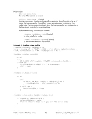 Parameters:
         {String} cookieName
         The name of the cookie to set or read.

         {Object} cookieData            (Optional)
         An object that contains the value, and potentially an expiration date, of a cookie to be set. If
         not set, the Host assumes that External Party content is only interested in reading the Host
         cookie value. If set but no expiration date is given, the Host assumes that any cookie written to
         the Host domain is intended to remain indefinitely.

         If offered the following parameters are available:

                  {String} cookieData.info (Required)
                  A string value for the cookie.

                  {Date} cookieData.expires (Optional)
                  A date for when the cookie should expire.

Example 1: Reading a host cookie
//Sample JavaScript implementation
var w = window, sf = w[“$sf”], sfAPI = sf && sf.ext, myPubCookieName =
“foo”, myPubCookieValue = “”, fetchingCookie = false;

function register_content()
{
    var e;
    try {
        if (sfAPI) sfAPI.register(300,250,status_update_handler);
    } catch (e) {
        //console.log(“no sfAPI -- > “ + e.message);
       sfAPI = null;
    }
}

function get_host_cookie()
{
    var e;

          try {
              if (sfAPI && sfAPI.supports(“read-cookie”)) {
                  fetchingCookie = sfAPI.cookie(“foo”);
              }
          } catch (e) {
              fetchingCookie = false;
          }
}

function status_update_handler(status, data)
{
    if (status == "read-cookie") {
        myPubCookieValue = data;
        //now do whatever here since you have the cookie data
    }
}




© 2012 Interactive Advertising Bureau                62               SafeFrame_v1.0_DRAFT_2012.11.19
 
