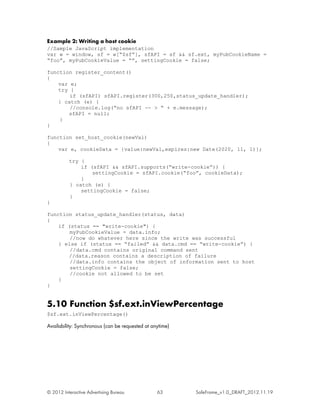 Example 2: Writing a host cookie
//Sample JavaScript implementation
var w = window, sf = w[“$sf”], sfAPI = sf && sf.ext, myPubCookieName =
“foo”, myPubCookieValue = “”, settingCookie = false;

function register_content()
{
    var e;
    try {
        if (sfAPI) sfAPI.register(300,250,status_update_handler);
    } catch (e) {
        //console.log(“no sfAPI -- > “ + e.message);
       sfAPI = null;
    }
}

function set_host_cookie(newVal)
{
    var e, cookieData = {value:newVal,expires:new Date(2020, 11, 1)};

          try {
              if (sfAPI && sfAPI.supports(“write-cookie”)) {
                  settingCookie = sfAPI.cookie(“foo”, cookieData);
              }
          } catch (e) {
              settingCookie = false;
          }
}

function status_update_handler(status, data)
{
    if (status == "write-cookie") {
        myPubCookieValue = data.info;
        //now do whatever here since the write was successful
    } else if (status == “failed” && data.cmd == “write-cookie”) {
        //data.cmd contains original command sent
       //data.reason contains a description of failure
        //data.info contains the object of information sent to host
        settingCookie = false;
        //cookie not allowed to be set
    }
}


5.10 Function $sf.ext.inViewPercentage
$sf.ext.inViewPercentage()

Availability: Synchronous (can be requested at anytime)




© 2012 Interactive Advertising Bureau            63       SafeFrame_v1.0_DRAFT_2012.11.19
 