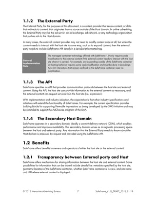 1.1.2         The External Party
The External Party, for the purposes of this document, is a content provider that serves content, or data
that redirects to content, that originates from a source outside of the Host domain. In online advertising,
the External Party may be the ad server, an ad exchange, ad network, or any technology organization
that pushes ads to the Host domain.

In many cases, the external content provider may not need to modify content code at all, but when the
content needs to interact with the host site in some way, such as to expand content, then the external
party needs to include SafeFrame API details in a JavaScript-formatted tag.

                        The managed container technology offered with SafeFrame 1.0 only requires code
                        modification to the external content if the external content needs to interact with the host
General
                        site where it is served. For example, any expanding outside of the SafeFrame container
Implementation
Note
                        or floating behavior requires some code modification and must be done in JavaScript.
                        Any rich interactions that remain confined to the SafeFrame container need no
                        modification.



1.1.3         The API
SafeFrame specifies an API that provides communication protocols between the host site and external
content. Using this API, the host site can provide information to the external content as necessary, and
the external content can request services from the host site (i.e. expansion).

With implementation and industry adoption, the expectation is that other industry specifications and
initiatives will extend the functionality of SafeFrames. For example, the current specification provides
building blocks for supporting Viewable impressions as being developed by the 3MS initiative and may
be extended to support the AdChoices program of the DAA.


1.1.4         The Secondary Host Domain
SafeFrame operates in a secondary domain, ideally a content delivery network (CDN), which enables
performance and improves availability. This secondary domain serves as an agnostic processing space
between the host and external party. Any information that the External Party needs to know about the
Host domain is accessed by request and provided using the SafeFrame API.


1.2 Benefits
SafeFrame offers benefits to owners and operators of either the host site or the external content.


1.2.1         Transparency between External party and Host
SafeFrame offers mechanisms for sharing information between the host site and external content. Some
possibilities for information that can be shared include details like: metadata specified by the host site,
geometric location of the SafeFrame container, whether SafeFrame container is in view, and site name
and URI where external content is displayed.




© 2012 Interactive Advertising Bureau                  7                   SafeFrame_v1.0_DRAFT_2012.11.19
 