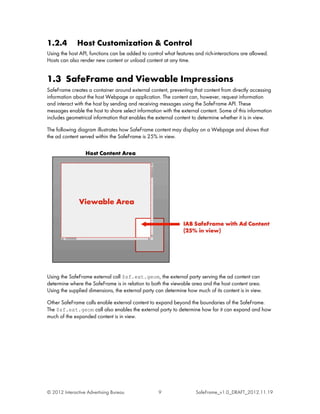 1.2.4         Host Customization & Control
Using the host API, functions can be added to control what features and rich-interactions are allowed.
Hosts can also render new content or unload content at any time.


1.3 SafeFrame and Viewable Impressions
SafeFrame creates a container around external content, preventing that content from directly accessing
information about the host Webpage or application. The content can, however, request information
and interact with the host by sending and receiving messages using the SafeFrame API. These
messages enable the host to share select information with the external content. Some of this information
includes geometrical information that enables the external content to determine whether it is in view.

The following diagram illustrates how SafeFrame content may display on a Webpage and shows that
the ad content served within the SafeFrame is 25% in view.




Using the SafeFrame external call $sf.ext.geom, the external party serving the ad content can
determine where the SafeFrame is in relation to both the viewable area and the host content area.
Using the supplied dimensions, the external party can determine how much of its content is in view.

Other SafeFrame calls enable external content to expand beyond the boundaries of the SafeFrame.
The $sf.ext.geom call also enables the external party to determine how far it can expand and how
much of the expanded content is in view.




© 2012 Interactive Advertising Bureau              9                SafeFrame_v1.0_DRAFT_2012.11.19
 
