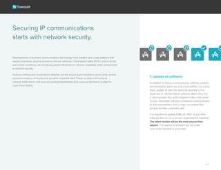 Developments in business communications technology have created new usage patterns that
require anywhere, anytime access to internal networks. Cloud-based SaaS, BYOD, and a remote
and mobile workforce, are all placing greater demands on network availability while poking holes
in network security.
Insecure internal and cloud-based networks are the access point fraudsters use to seize control
of communications accounts and sensitive corporate data. These six steps will reinforce
network fortifications, and save accounting departments from using up the bonus budget to
cover fraud liability.
Securing IP communications
starts with network security.
1. Update all software
In addition to feature enhancements, software updates
are released to patch security vulnerabilities. On a daily
basis, people all over the world are working to find
weakness in network-based software. When they find
it, word spreads fast, and a targeted cyber crime wave
ensues. Reputable software companies employ people
to find vulnerabilities first, so they can update their
product to keep customers safe.
It is important to update CRM, UC, PBX, or any other
software that run on or access organizational networks.
The latest version will be the most secure from
attacks. This applies to firmware too. So make
sure router firmware is up-to-date.
3
 