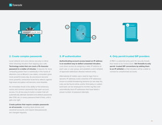 2. Create complex passwords
Local network and voice device security is critical
when blocking intruders from tapping your calls.
Technology exists that can crack a 15 character
password in a matter of minutes. It requires far more
computing power than is realistically in the hands of
attackers, but as Moore’s Law states, computers grow
more powerful every day. As processors become
more powerful, exhaustive brute-force attacks against
high-level encryption will become more feasible.
An immediate threat is the ability to find dictionary
words and common passwords that open account
access. It is all too easy to build a crawler that will
automatically attempt standard and default passwords
(like 1234, etc.) in every password field it finds, until it
gets one right.
Create policies that require complex passwords
on all accounts, including desk phones and
voicemail accounts, and require that passwords
are changed regularly.
3. IP authentication
Authenticating account access based on IP address
is an excellent way to deflect unwanted intruders.
Lock down access by assigning a static IP address to
each user, or user group, and establish a strict whitelist
of approved addresses allowed network entry.
Alternatively (if mobile users need to login from a
dynamic IP address), build a blacklist of IP addresses
known to exhibit threatening behavior (or see step 4v).
Lists can be found online, and/or third party or custom
built tools can be employed to monitor log files and
automatically block IP addresses that have failed a
preset number of password attempts.
4. Only permit trusted SIP providers
A PBX is a potential entry point for security threats
that needs to be locked down. Set firewalls to only
permit trusted SIP connections by adding them
to an IP whitelist so that intruders will be unable to
connect to unauthorized accounts.
4
 