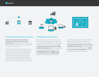 6. Establish secure connections
Business networks are being accessed from more
and more locations as employees, and their work
habits, become increasingly mobile. For fixed remote
extensions such as home and satellite offices, you
can gain control over the connection by setting
up Virtual Private Networks rather than broadcasting
connection credentials over the public Internet.
If a dedicated connection is infeasible, use a
non-standard SIP port (i.e. not 5060 or 5061)
to disguise the transmission and access point.
5. Understand your signaling and media
Research providers and how they handle call
transmission, decide which criteria are most
important for you. If you want end-to-end encryption,
SIPS plus SRTP is the the most secure, especially when
the call won’t touch the PSTN.
It’s good practice to secure the transmission path as
much as you can when sending calls over the (always
unencrypted) PSTN. By using a provider that sends
signaling and media to the PSTN in two streams of
disassociated information when making outbound
calls, voice data can be obscured from identification.
That way, if criminals intercept signaling at the provider
level, all they’ll have is numbers and IDs, not the audio.
When employees access your organization’s internal
network from less established locations such as
a public Wi-Fi connection (e.g., in a coffee shop),
anyone watching the network can see and capture
credentials sent via clear text. Because employees
on the move demand nimble connections, establish
secure connection protocols like SSL for all access
to any point in your network from anywhere.
5
 