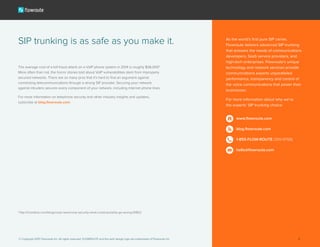 The average cost of a toll fraud attack on a VoIP phone system in 2014 is roughly $36,000*.
More often than not, the horror stories told about VoIP vulnerabilities stem from improperly
secured networks. There are so many pros that it’s hard to find an argument against
connecting telecommunications through a strong SIP provider. Securing your network
against intruders secures every component of your network, including Internet phone lines.
For more information on telephone security and other industry insights and updates,
subscribe at blog.flowroute.com.
SIP trunking is as safe as you make it.
*http://it.toolbox.com/blogs/voip-news/voip-security-what-could-possibly-go-wrong-61802
As the world’s first pure SIP carrier,
Flowroute delivers advanced SIP trunking
that answers the needs of communications
developers, SaaS service providers, and
high-tech enterprises. Flowroute’s unique
technology and network services provide
communications experts unparalleled
performance, transparency and control of
the voice communications that power their
businesses.
For more information about why we’re
the experts’ SIP trunking choice:
www.flowroute.com
blog.flowroute.com
1-855-FLOW-ROUTE (356-9768)
hello@flowroute.com
© Copyright 2015 Flowroute Inc. All rights reserved. FLOWROUTE and the swirl design logo are trademarks of Flowroute Inc. 6
 