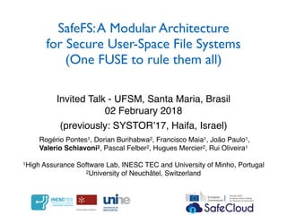 SafeFS:A Modular Architecture
for Secure User-Space File Systems
(One FUSE to rule them all)
Invited Talk - UFSM, Santa Maria, Brasil
02 February 2018
Rogério Pontes1, Dorian Burihabwa2, Francisco Maia1, João Paulo1,
Valerio Schiavoni2, Pascal Felber2, Hugues Mercier2, Rui Oliveira1
1High Assurance Software Lab, INESC TEC and University of Minho, Portugal
2University of Neuchâtel, Switzerland
(previously: SYSTOR’17, Haifa, Israel)
 