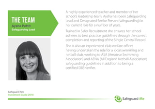 A highly experienced teacher and member of her
school’s leadership team, Aysha has been Safeguarding
Lead and Designated Senior Person (safeguarding) in
her current role for a number of years.
Trained in Safer Recruitment she ensures her school
adheres to best practice guidelines through the correct
completion and reporting of the Single Central Record.
She is also an experienced club welfare officer
having undertaken the role for a local swimming and
netball club, working to ASA (Amateur Swimming
Association) and AENA (All England Netball Association)
safeguarding guidelines in addition to being a
certified DBS verifier.
Safeguard-Me
Investment Guide 2018
the team
Aysha Pettit
Safeguarding Lead
 