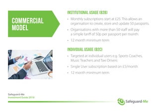 Commercial
Model
Institutional Usage (B2B)
•	 Monthly subscriptions start at £25. This allows an
	 organisation to create, store and update 50 passports.
•	 Organisations with more than 50 staff will pay
	 a simple tariff of 50p per passport per month.
•	 12 month minimum term
Individual Usage (B2C)
•	 Targeted at individual users e.g. Sports Coaches,
	 Music Teachers and Taxi Drivers
•	 Single User subscription based on £5/month
•	 12 month minimum term
Safeguard-Me
Investment Guide 2018
 