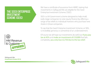 The Seed Enterprise
Investment
Scheme (SEIS)
We have a certificate of assurance from HMRC stating that
investments in Safeguard-Me are eligible for the Seed
Enterprise Investment Scheme ('SEIS')
SEIS is a UK Government scheme designed to help small,
early-stage companies to raise equity finance by offering a
range of tax reliefs to individual investors who purchase new
shares in those companies.
To say that the Seed Enterprise Investment Scheme, or SEIS,
is incredibly generous is somewhat of an understatement.
Of course we all hope our investments do well, but if you pay
tax at 45% and make an investment of £10,000 that fails
completely, you only lose £2,750 due to the tax relief.
Safeguard-Me
Investment Guide 2018
 