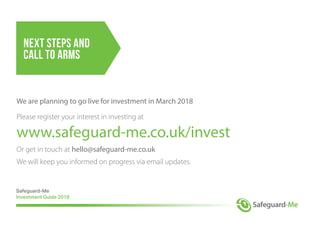 Next Steps and
Call to Arms
We are planning to go live for investment in March 2018
Please register your interest in investing at
www.safeguard-me.co.uk/invest
Or get in touch at hello@safeguard-me.co.uk
We will keep you informed on progress via email updates.
Safeguard-Me
Investment Guide 2018
 