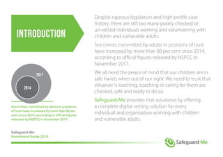 introduction
Despite rigorous legislation and high-profile case
history, there are still too many poorly checked or
un-vetted individuals working and volunteering with
children and vulnerable adults.
Sex crimes committed by adults in positions of trust
have increased by more than 80 per cent since 2014,
according to official figures released by NSPCC in
November 2017.
We all need the peace of mind that our children are in
safe hands when out of our sight. We need to trust that
whoever is teaching, coaching or caring for them are
checked, safe and ready to do so.
Safeguard-Me provides that assurance by offering
a complete digital vetting solution for every
individual and organisation working with children
and vulnerable adults.
Sex crimes committed by adults in positions
of trust have increased by more than 80 per
cent since 2014, according to official figures
released by NSPCC in November 2017.
Safeguard-Me
Investment Guide 2018
2014
2017
 