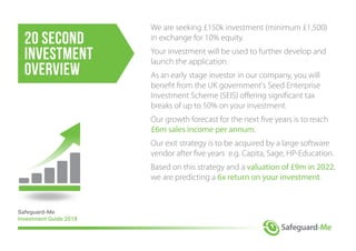 We are seeking £150k investment (minimum £1,500)
in exchange for 10% equity.
Your investment will be used to further develop and
launch the application.
As an early stage investor in our company, you will
benefit from the UK government's Seed Enterprise
Investment Scheme (SEIS) offering significant tax
breaks of up to 50% on your investment.
Our growth forecast for the next five years is to reach
£6m sales income per annum.
Our exit strategy is to be acquired by a large software
vendor after five years e.g. Capita, Sage, HP-Education.
Based on this strategy and a valuation of £9m in 2022,
we are predicting a 6x return on your investment.
Safeguard-Me
Investment Guide 2018
20 second
investment
overview
 