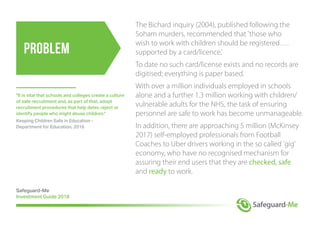 Problem
The Bichard inquiry (2004), published following the
Soham murders, recommended that 'those who
wish to work with children should be registered….
supported by a card/licence.'
To date no such card/license exists and no records are
digitised; everything is paper based.
With over a million individuals employed in schools
alone and a further 1.3 million working with children/
vulnerable adults for the NHS, the task of ensuring
personnel are safe to work has become unmanageable.
In addition, there are approaching 5 million (McKinsey
2017) self-employed professionals from Football
Coaches to Uber drivers working in the so called 'gig'
economy, who have no recognised mechanism for
assuring their end users that they are checked, safe
and ready to work.
Safeguard-Me
Investment Guide 2018
"It is vital that schools and colleges create a culture
of safe recruitment and, as part of that, adopt
recruitment procedures that help deter, reject or
identify people who might abuse children."
Keeping Children Safe in Education -
Department for Education, 2016
 
