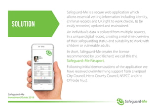 solution
Safeguard-Me is a secure web application which
allows essential vetting information including identity,
criminal records and UK right to work checks, to be
easily recorded, updated and maintained.
An individual’s data is collated from multiple sources,
in a unique digital record, creating a real-time overview
of their safeguarding status and suitability to work with
children or vulnerable adults.
In short, Safeguard-Me creates the license
recommended by Lord Bichard; we call this the
Safeguard–Me Passport.
Following initial demonstrations of the application we
have received overwhelming support from Liverpool
City Council, Herts County Council, NSPCC and the
Off-Side Trust.
Accepted Queried Declined Pending
About-Me
Personal information
Forename(s) John Status
Surname Smith Status
Date of birth 30/06/1989 Status
Position Support Staff Status
Passport information
Passport No. (PRN) Pending Status
Created by Admin Status
Completed on 08/01/2018 Status
Updated on 24/01/2018 Status
Updated by Admin Status
Personal information
Forename(s) Verified Status
Surname Verified Status
Date of birth Verified Status
Position Verified Status
Passport information
Passport No. (PRN) Verified Status
Created by Verified Status
Completed on Verified Status
Updated on Verified Status
Updated by Verified Status
Vetting-Me Open
Verifying-Me
Safeguard-Me
Investment Guide 2018
 