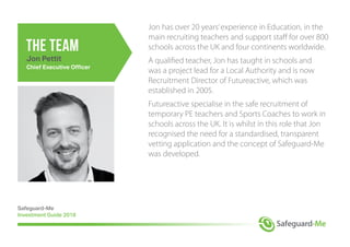 the team
Jon has over 20 years’experience in Education, in the
main recruiting teachers and support staff for over 800
schools across the UK and four continents worldwide.
A qualified teacher, Jon has taught in schools and
was a project lead for a Local Authority and is now
Recruitment Director of Futureactive, which was
established in 2005.
Futureactive specialise in the safe recruitment of
temporary PE teachers and Sports Coaches to work in
schools across the UK. It is whilst in this role that Jon
recognised the need for a standardised, transparent
vetting application and the concept of Safeguard-Me
was developed.
Safeguard-Me
Investment Guide 2018
Jon Pettit
Chief Executive Officer
 