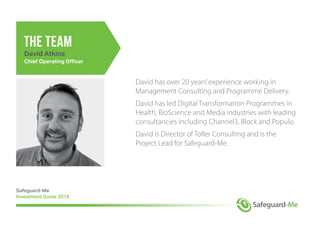 David has over 20 years’experience working in
Management Consulting and Programme Delivery.
David has led Digital Transformation Programmes in
Health, BioScience and Media industries with leading
consultancies including Channel3, Block and Populo.
David is Director of Toller Consulting and is the
Project Lead for Safeguard-Me.
Safeguard-Me
Investment Guide 2018
the team
David Atkins
Chief Operating Officer
 