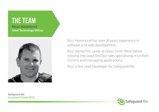Ricci Hammond has over 20 years’experience in
software and web development.
Ricci started his career at Glaxo Smith Kline before
moving into Lead DevOps roles specialising in Unified
Comms and messaging applications.
Ricci is the Lead Developer for Safeguard-Me.
Safeguard-Me
Investment Guide 2018
the team
Ricci Hammond
Chief Technology Officer
 