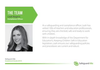 As a safeguarding and compliance officer, Leah has
vetted 100s of teachers and education professionals,
ensuring they are checked, safe and ready to work
with children.
With in-depth knowledge of the Department for
Education’s, Keeping Children Safe in Education
legislation, Leah ensures our safeguarding policies
and procedures are current and robust.
Safeguard-Me
Investment Guide 2018
the team
Leah Rogers
Compliance Officer
 