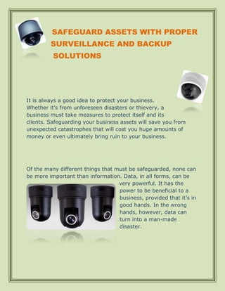 SAFEGUARD ASSETS WITH PROPER
         SURVEILLANCE AND BACKUP
          SOLUTIONS




It is always a good idea to protect your business.
Whether it’s from unforeseen disasters or thievery, a
business must take measures to protect itself and its
clients. Safeguarding your business assets will save you from
unexpected catastrophes that will cost you huge amounts of
money or even ultimately bring ruin to your business.




Of the many different things that must be safeguarded, none can
be more important than information. Data, in all forms, can be
                                   very powerful. It has the
                                   power to be beneficial to a
                                   business, provided that it’s in
                                   good hands. In the wrong
                                   hands, however, data can
                                   turn into a man-made
                                   disaster.
 