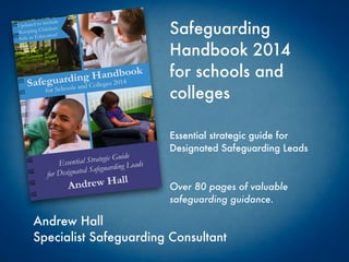 Safeguarding
Handbook 2014
for schools and
colleges
Andrew Hall
Specialist Safeguarding Consultant
Essential strategic guide for
Designated Safeguarding Leads
Over 80 pages of valuable
safeguarding guidance.
 