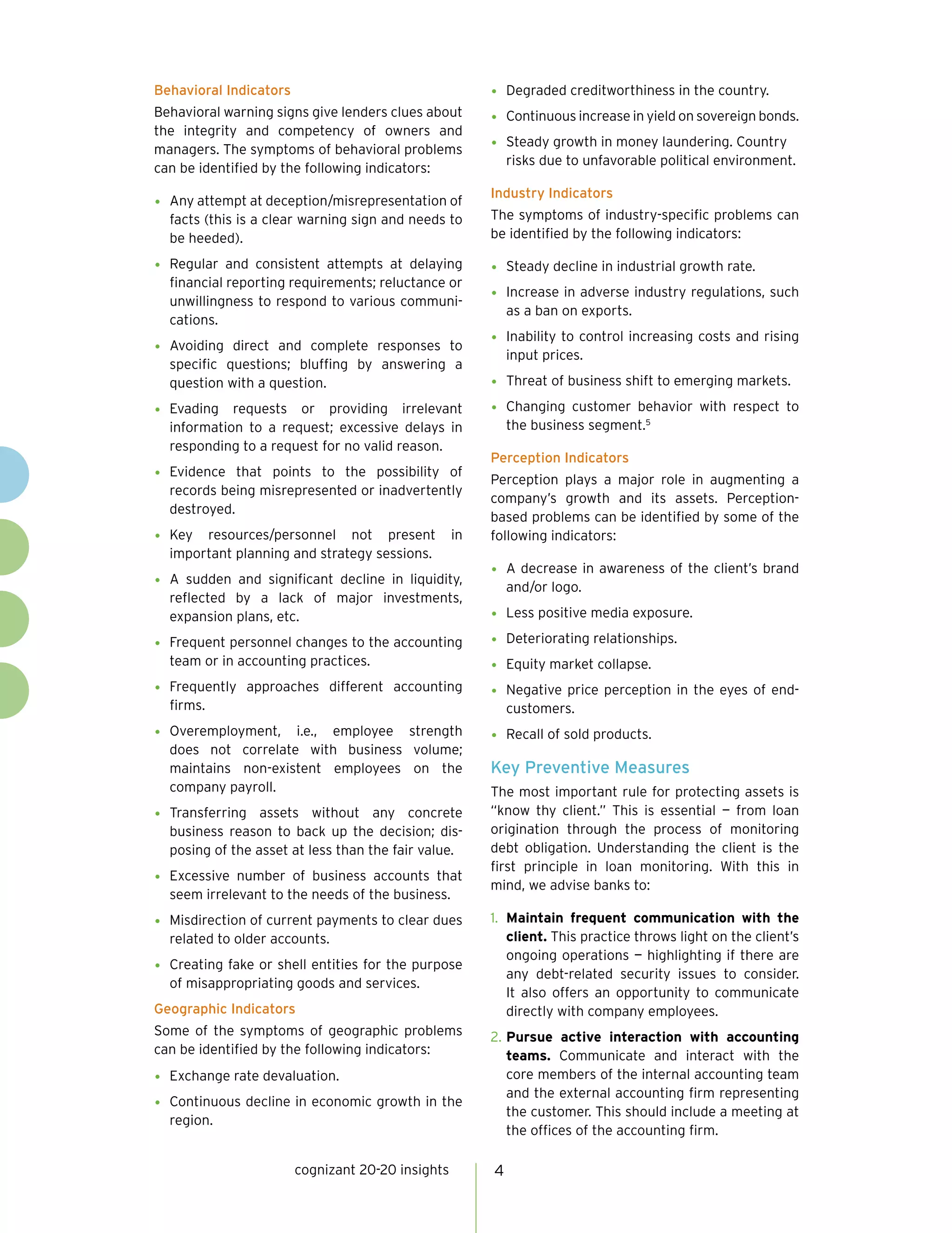 cognizant 20-20 insights 4
Behavioral Indicators
Behavioral warning signs give lenders clues about
the integrity and competency of owners and
managers. The symptoms of behavioral problems
can be identified by the following indicators:
•	 Any attempt at deception/misrepresentation of
facts (this is a clear warning sign and needs to
be heeded).
•	 Regular and consistent attempts at delaying
financial reporting requirements; reluctance or
unwillingness to respond to various communi-
cations.
•	 Avoiding direct and complete responses to
specific questions; bluffing by answering a
question with a question.
•	 Evading requests or providing irrelevant
information to a request; excessive delays in
responding to a request for no valid reason.
•	 Evidence that points to the possibility of
records being misrepresented or inadvertently
destroyed.
•	 Key resources/personnel not present in
important planning and strategy sessions.
•	 A sudden and significant decline in liquidity,
reflected by a lack of major investments,
expansion plans, etc.
•	 Frequent personnel changes to the accounting
team or in accounting practices.
•	 Frequently approaches different accounting
firms.
•	 Overemployment, i.e., employee strength
does not correlate with business volume;
maintains non-existent employees on the
company payroll.
•	 Transferring assets without any concrete
business reason to back up the decision; dis-
posing of the asset at less than the fair value.
•	 Excessive number of business accounts that
seem irrelevant to the needs of the business.
•	 Misdirection of current payments to clear dues
related to older accounts.
•	 Creating fake or shell entities for the purpose
of misappropriating goods and services.
Geographic Indicators
Some of the symptoms of geographic problems
can be identified by the following indicators:
•	 Exchange rate devaluation.
•	 Continuous decline in economic growth in the
region.
•	 Degraded creditworthiness in the country.
•	 Continuous increase in yield on sovereign bonds.
•	 Steady growth in money laundering. Country
risks due to unfavorable political environment.
Industry Indicators
The symptoms of industry-specific problems can
be identified by the following indicators:
•	 Steady decline in industrial growth rate.
•	 Increase in adverse industry regulations, such
as a ban on exports.
•	 Inability to control increasing costs and rising
input prices.
•	 Threat of business shift to emerging markets.
•	 Changing customer behavior with respect to
the business segment.5
Perception Indicators
Perception plays a major role in augmenting a
company’s growth and its assets. Perception-
based problems can be identified by some of the
following indicators:
•	 A decrease in awareness of the client’s brand
and/or logo.
•	 Less positive media exposure.
•	 Deteriorating relationships.
•	 Equity market collapse.
•	 Negative price perception in the eyes of end-
customers.
•	 Recall of sold products.
Key Preventive Measures
The most important rule for protecting assets is
“know thy client.” This is essential — from loan
origination through the process of monitoring
debt obligation. Understanding the client is the
first principle in loan monitoring. With this in
mind, we advise banks to:
1.	 Maintain frequent communication with the
client. This practice throws light on the client’s
ongoing operations — highlighting if there are
any debt-related security issues to consider.
It also offers an opportunity to communicate
directly with company employees.
2.	Pursue active interaction with accounting
teams. Communicate and interact with the
core members of the internal accounting team
and the external accounting firm representing
the customer. This should include a meeting at
the offices of the accounting firm.
 