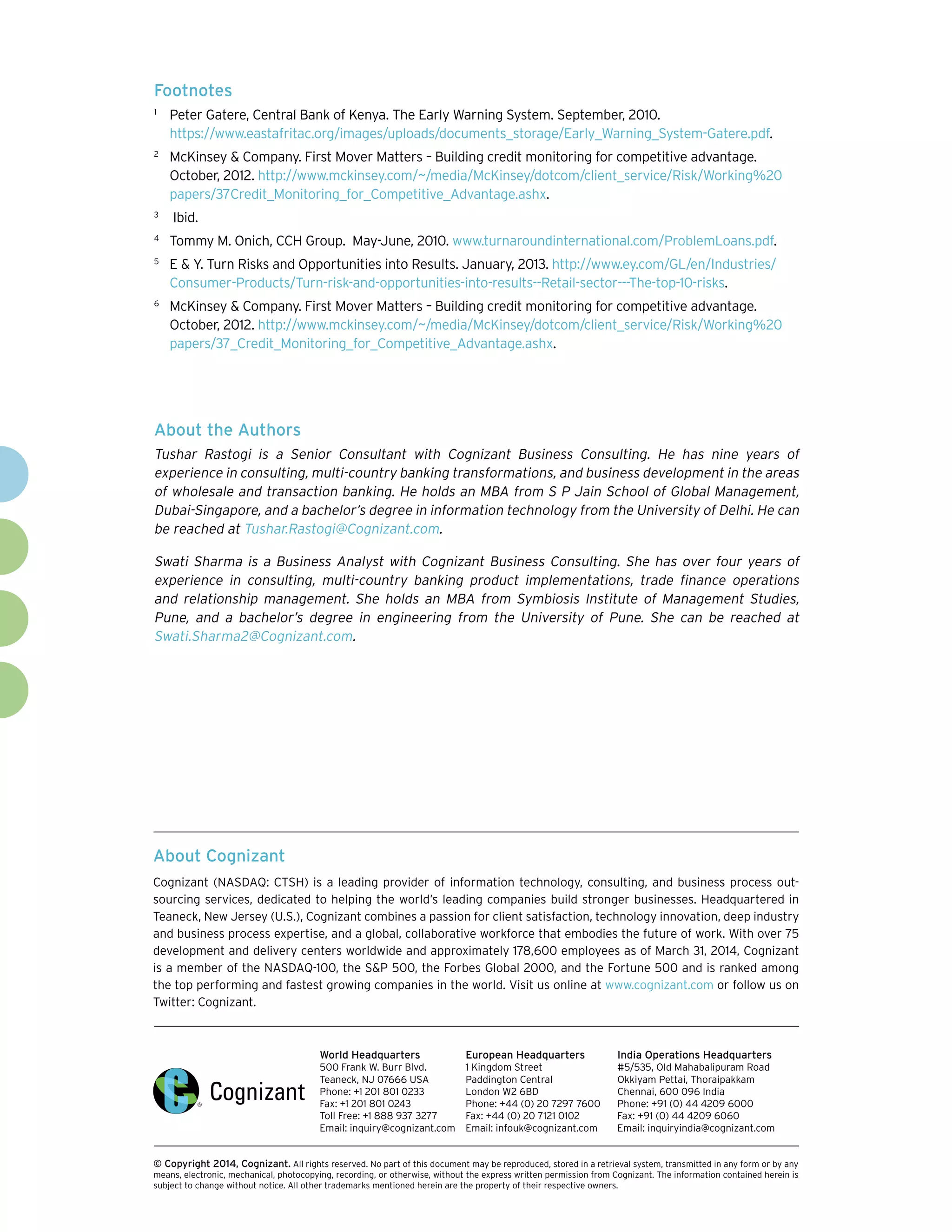 About Cognizant
Cognizant (NASDAQ: CTSH) is a leading provider of information technology, consulting, and business process out-
sourcing services, dedicated to helping the world’s leading companies build stronger businesses. Headquartered in
Teaneck, New Jersey (U.S.), Cognizant combines a passion for client satisfaction, technology innovation, deep industry
and business process expertise, and a global, collaborative workforce that embodies the future of work. With over 75
development and delivery centers worldwide and approximately 178,600 employees as of March 31, 2014, Cognizant
is a member of the NASDAQ-100, the S&P 500, the Forbes Global 2000, and the Fortune 500 and is ranked among
the top performing and fastest growing companies in the world. Visit us online at www.cognizant.com or follow us on
Twitter: Cognizant.
World Headquarters
500 Frank W. Burr Blvd.
Teaneck, NJ 07666 USA
Phone: +1 201 801 0233
Fax: +1 201 801 0243
Toll Free: +1 888 937 3277
Email: inquiry@cognizant.com
European Headquarters
1 Kingdom Street
Paddington Central
London W2 6BD
Phone: +44 (0) 20 7297 7600
Fax: +44 (0) 20 7121 0102
Email: infouk@cognizant.com
India Operations Headquarters
#5/535, Old Mahabalipuram Road
Okkiyam Pettai, Thoraipakkam
Chennai, 600 096 India
Phone: +91 (0) 44 4209 6000
Fax: +91 (0) 44 4209 6060
Email: inquiryindia@cognizant.com
­­© Copyright 2014, Cognizant. All rights reserved. No part of this document may be reproduced, stored in a retrieval system, transmitted in any form or by any
means, electronic, mechanical, photocopying, recording, or otherwise, without the express written permission from Cognizant. The information contained herein is
subject to change without notice. All other trademarks mentioned herein are the property of their respective owners.
About the Authors
Tushar Rastogi is a Senior Consultant with Cognizant Business Consulting. He has nine years of
experience in consulting, multi-country banking transformations, and business development in the areas
of wholesale and transaction banking. He holds an MBA from S P Jain School of Global Management,
Dubai-Singapore, and a bachelor’s degree in information technology from the University of Delhi. He can
be reached at Tushar.Rastogi@Cognizant.com.
Swati Sharma is a Business Analyst with Cognizant Business Consulting. She has over four years of
experience in consulting, multi-country banking product implementations, trade finance operations
and relationship management. She holds an MBA from Symbiosis Institute of Management Studies,
Pune, and a bachelor’s degree in engineering from the University of Pune. She can be reached at
Swati.Sharma2@Cognizant.com.
Footnotes
1	
Peter Gatere, Central Bank of Kenya. The Early Warning System. September, 2010.
https://www.eastafritac.org/images/uploads/documents_storage/Early_Warning_System-Gatere.pdf.
2	
McKinsey & Company. First Mover Matters – Building credit monitoring for competitive advantage.
October, 2012. http://www.mckinsey.com/~/media/McKinsey/dotcom/client_service/Risk/Working%20
papers/37Credit_Monitoring_for_Competitive_Advantage.ashx.
3	
Ibid.
4	
Tommy M. Onich, CCH Group. May-June, 2010. www.turnaroundinternational.com/ProblemLoans.pdf.
5	
E & Y. Turn Risks and Opportunities into Results. January, 2013. http://www.ey.com/GL/en/Industries/
Consumer-Products/Turn-risk-and-opportunities-into-results--Retail-sector---The-top-10-risks.
6	
McKinsey & Company. First Mover Matters – Building credit monitoring for competitive advantage.
October, 2012. http://www.mckinsey.com/~/media/McKinsey/dotcom/client_service/Risk/Working%20
papers/37_Credit_Monitoring_for_Competitive_Advantage.ashx.
 